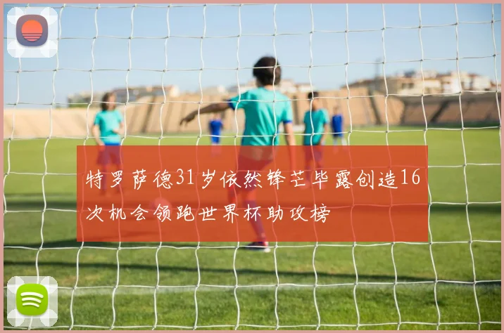 特罗萨德31岁依然锋芒毕露创造16次机会领跑世界杯助攻榜