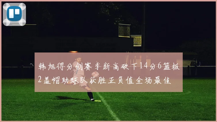 韩旭得分创赛季新高砍下14分6篮板2盖帽助球队获胜正负值全场最佳