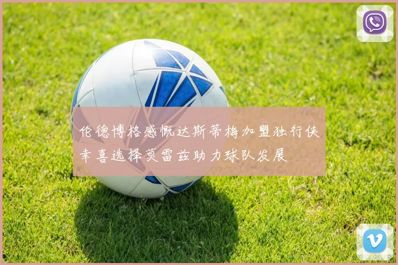 伦德博格感慨达斯蒂梅加盟独行侠幸喜选择莫雷兹助力球队发展