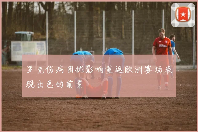 罗克伤病困扰影响重返欧洲赛场表现出色的前景