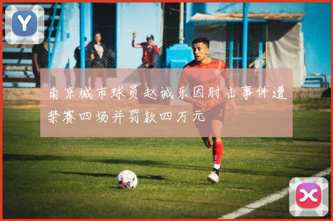 南京城市球员赵诚乐因肘击事件遭禁赛四场并罚款四万元