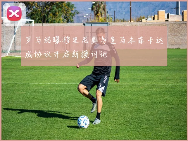罗马诺曝穆里尼奥与皇马本菲卡达成协议开启新援讨论