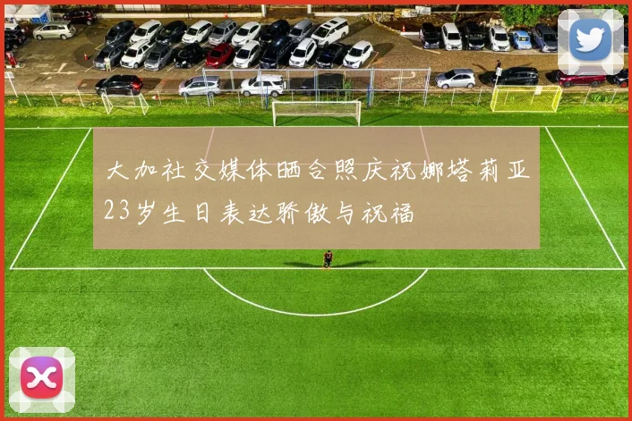 大加社交媒体晒合照庆祝娜塔莉亚23岁生日表达骄傲与祝福