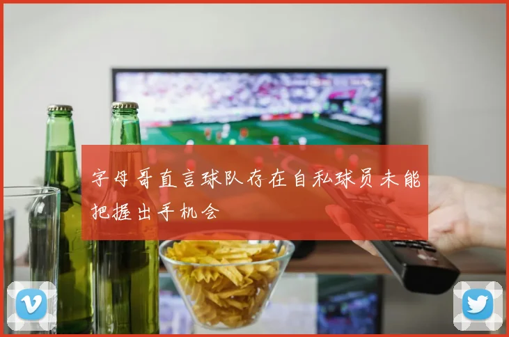 字母哥直言球队存在自私球员未能把握出手机会
