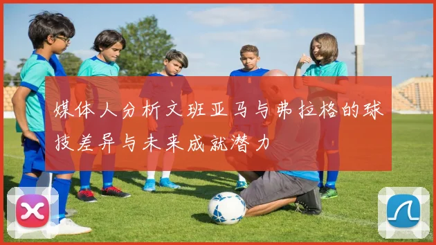 媒体人分析文班亚马与弗拉格的球技差异与未来成就潜力