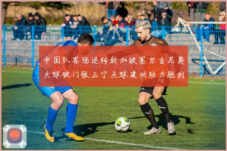 中国队客场逆转新加坡塞尔吉尼奥头球破门张玉宁点球建功助力胜利