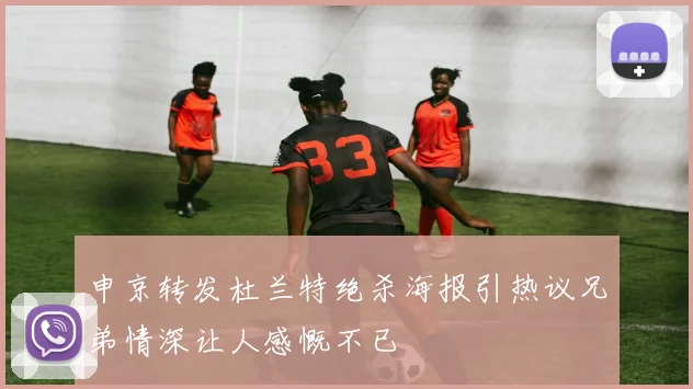 申京转发杜兰特绝杀海报引热议兄弟情深让人感慨不已