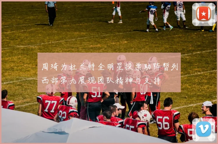 周琦为杜兰特全明星投票助阵暂列西部第九展现团队精神与支持