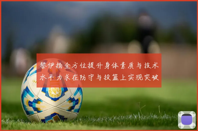 黎伊扬全方位提升身体素质与技术水平力求在防守与投篮上实现突破