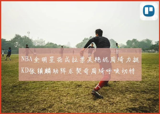 NBA全明星花式拉票吴艳妮周琦力挺KD张镇麟助阵东契奇周琦呼唤切特共襄盛举