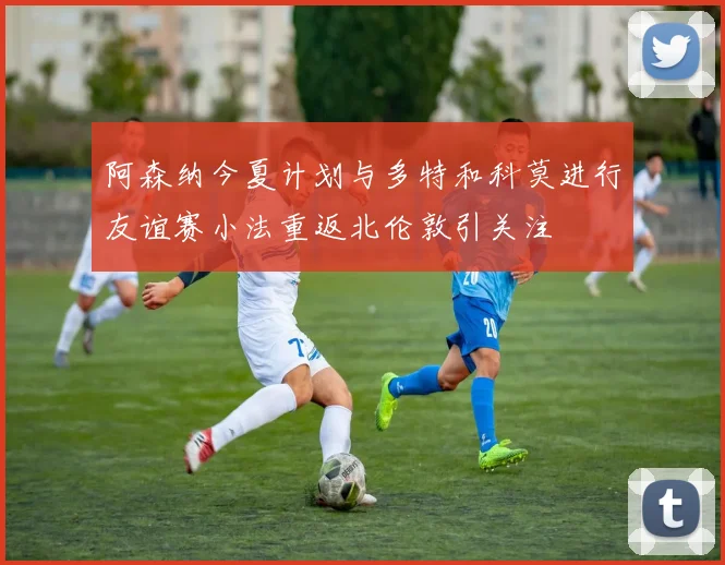 阿森纳今夏计划与多特和科莫进行友谊赛小法重返北伦敦引关注