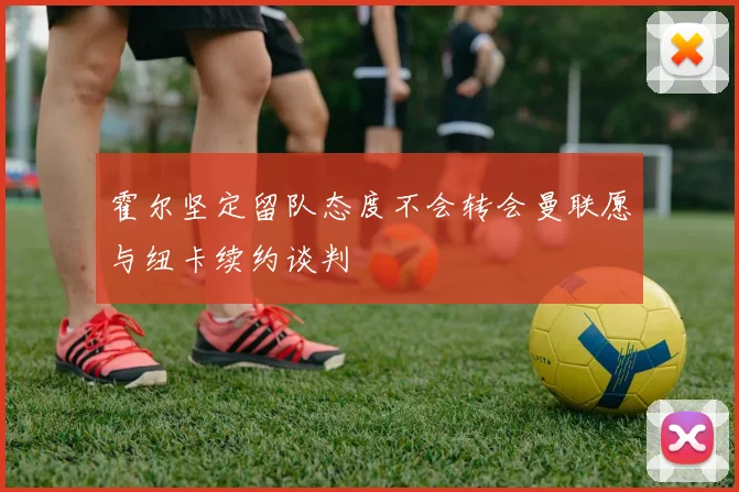 霍尔坚定留队态度不会转会曼联愿与纽卡续约谈判
