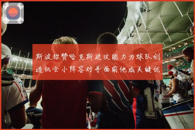 斯波称赞哈克斯进攻能力为球队创造机会小阵容对手面前他成关键优势