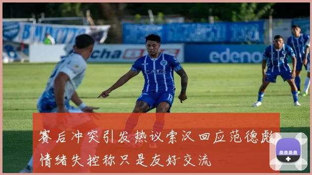 赛后冲突引发热议索汉回应范德彪情绪失控称只是友好交流