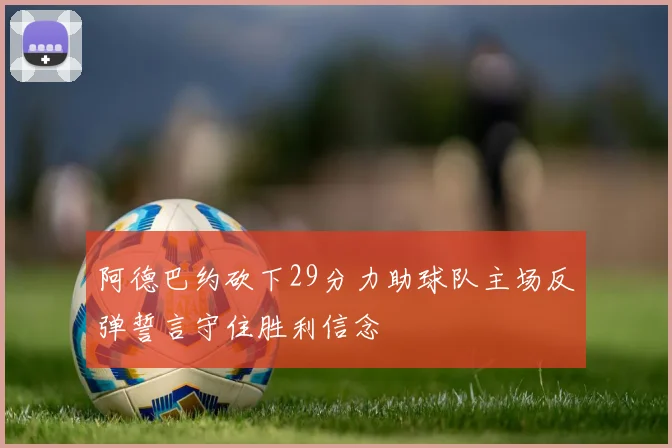 阿德巴约砍下29分力助球队主场反弹誓言守住胜利信念