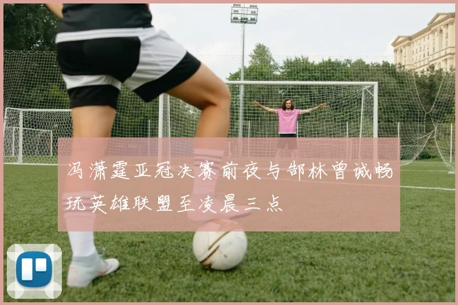 冯潇霆亚冠决赛前夜与郜林曾诚畅玩英雄联盟至凌晨三点
