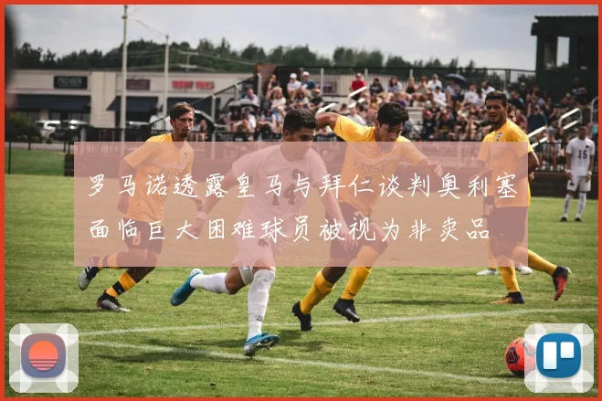 罗马诺透露皇马与拜仁谈判奥利塞面临巨大困难球员被视为非卖品