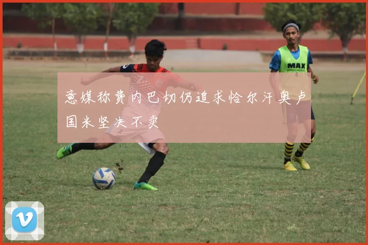意媒称费内巴切仍追求恰尔汗奥卢国米坚决不卖