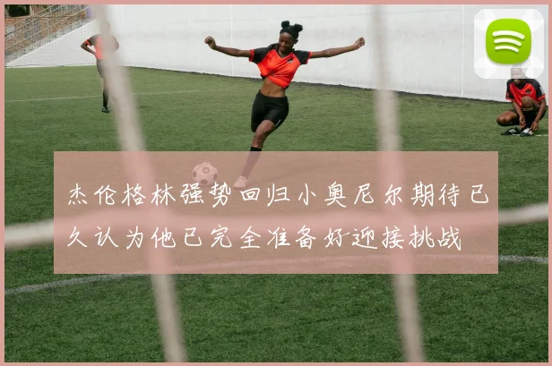 杰伦格林强势回归小奥尼尔期待已久认为他已完全准备好迎接挑战