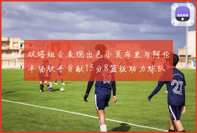 双塔组合表现出色小莫布里与阿伦半场联手贡献15分8篮板助力球队